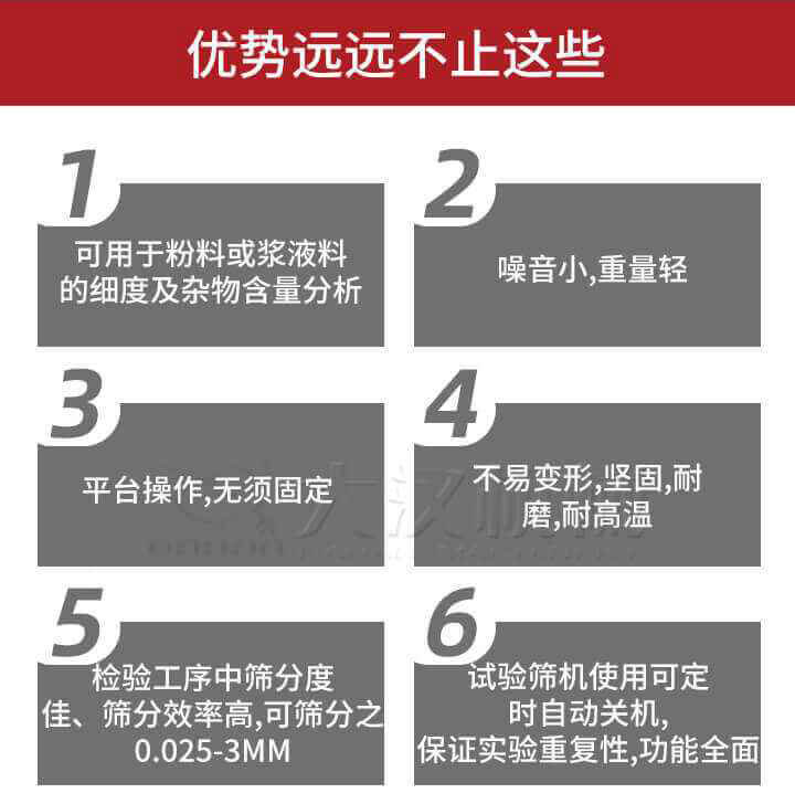 試驗(yàn)篩優(yōu)勢(shì)：1，可用于粉料或漿液料的細(xì)度及雜物含量分析。2，噪音小，重量輕。3，平臺(tái)操作，無(wú)須固定。4，不易變形，堅(jiān)固，耐磨，耐高溫。5，檢驗(yàn)工序中篩分度佳，篩分效率高，可篩分之0.025-3MM6，試驗(yàn)篩機(jī)使用可定時(shí)自動(dòng)關(guān)機(jī)保證實(shí)驗(yàn)重復(fù)性，功能全面。